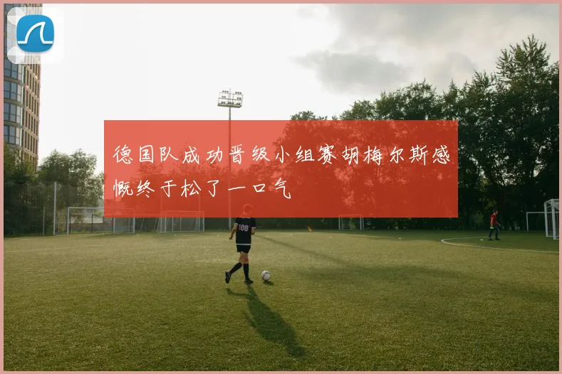 德国队成功晋级小组赛胡梅尔斯感慨终于松了一口气