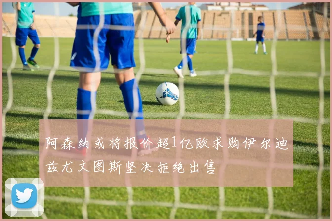阿森纳或将报价超1亿欧求购伊尔迪兹尤文图斯坚决拒绝出售