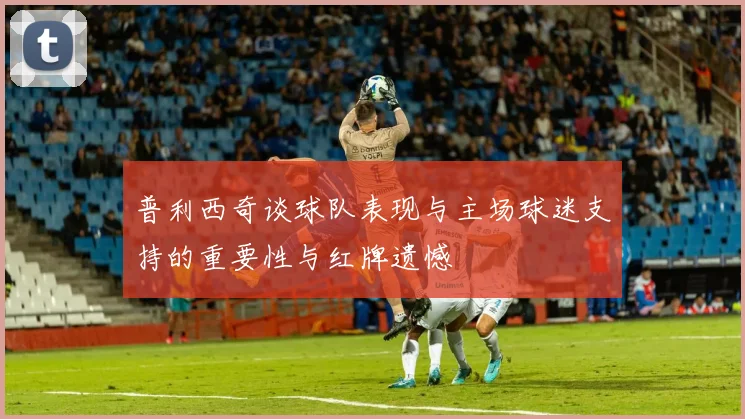 普利西奇谈球队表现与主场球迷支持的重要性与红牌遗憾