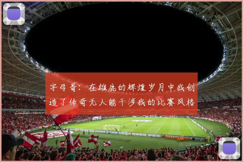 字母哥：在雄鹿的辉煌岁月中我创造了传奇无人能干涉我的比赛风格