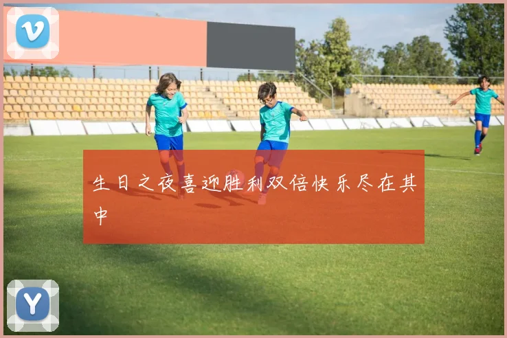 生日之夜喜迎胜利双倍快乐尽在其中