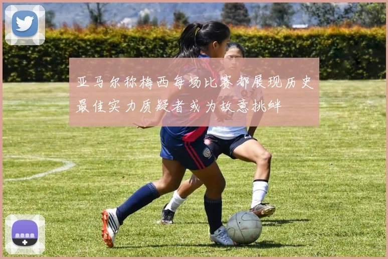 亚马尔称梅西每场比赛都展现历史最佳实力质疑者或为故意挑衅