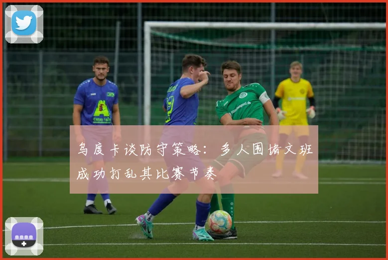 乌度卡谈防守策略：多人围堵文班成功打乱其比赛节奏