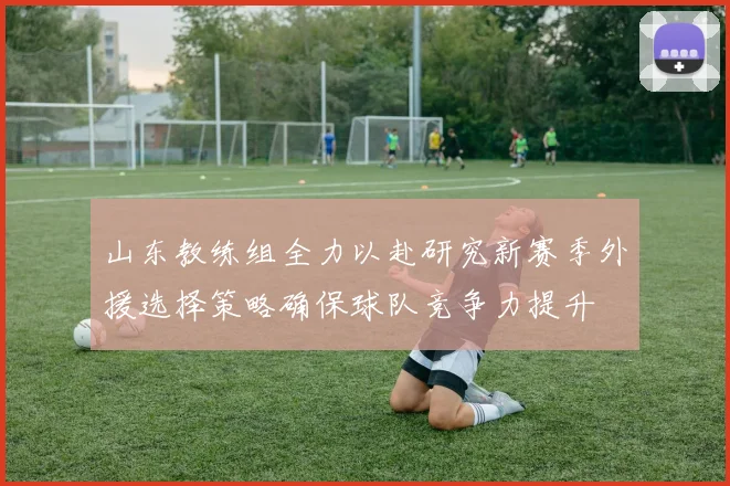 山东教练组全力以赴研究新赛季外援选择策略确保球队竞争力提升