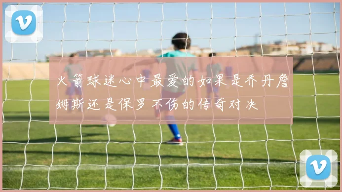 火箭球迷心中最爱的如果是乔丹詹姆斯还是保罗不伤的传奇对决