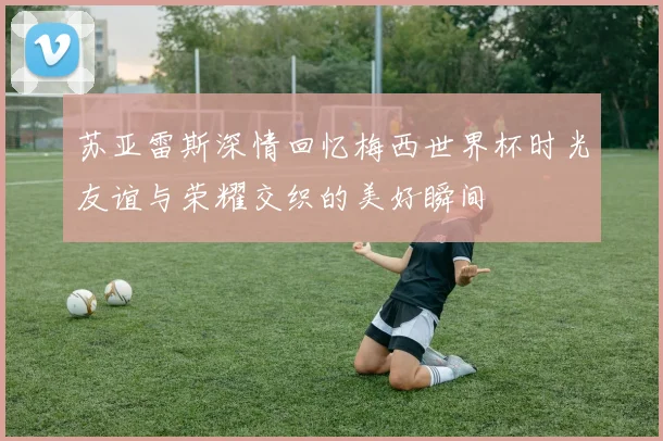 苏亚雷斯深情回忆梅西世界杯时光友谊与荣耀交织的美好瞬间