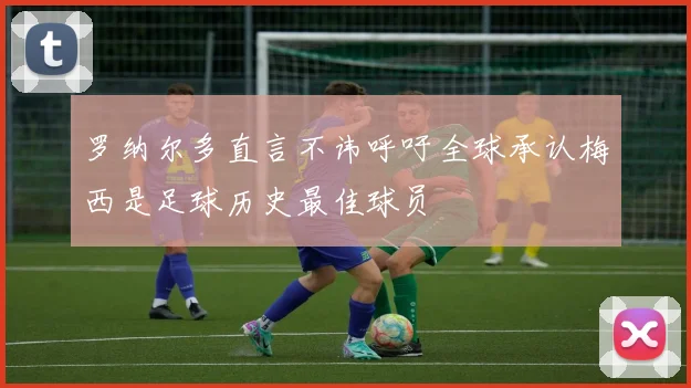 罗纳尔多直言不讳呼吁全球承认梅西是足球历史最佳球员