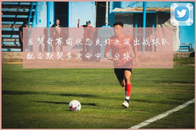 东契奇赛前状态良好决定出战球队配合默契多次命中三分球