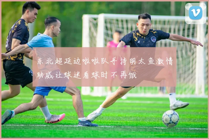 东北超延边啦啦队手持明太鱼激情助威让球迷看球时不再饿