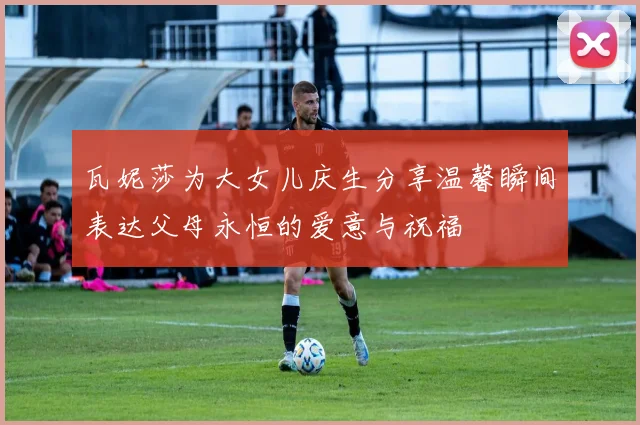 瓦妮莎为大女儿庆生分享温馨瞬间表达父母永恒的爱意与祝福