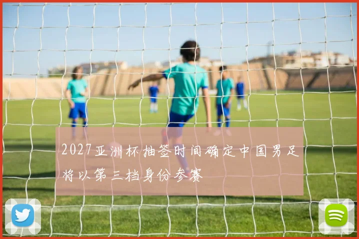 2027亚洲杯抽签时间确定中国男足将以第三档身份参赛