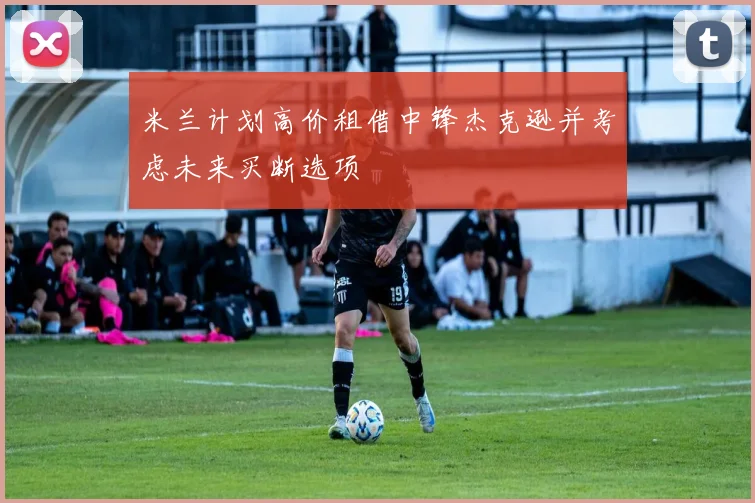 米兰计划高价租借中锋杰克逊并考虑未来买断选项