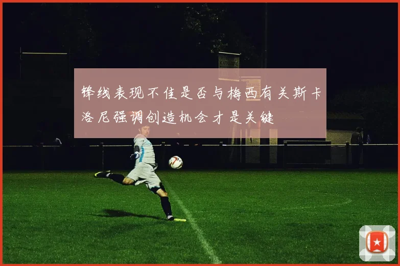 锋线表现不佳是否与梅西有关斯卡洛尼强调创造机会才是关键