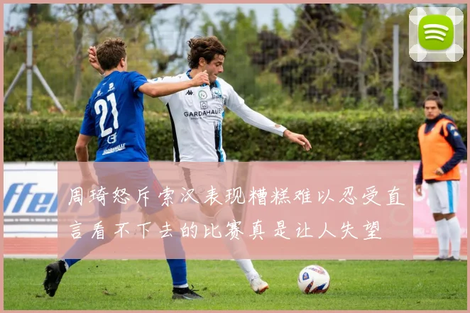 周琦怒斥索汉表现糟糕难以忍受直言看不下去的比赛真是让人失望