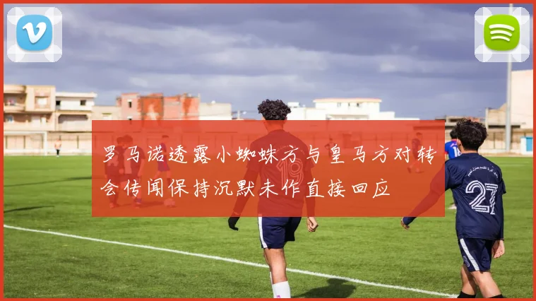 罗马诺透露小蜘蛛方与皇马方对转会传闻保持沉默未作直接回应