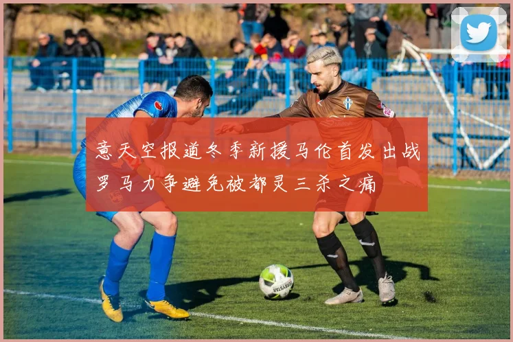 意天空报道冬季新援马伦首发出战罗马力争避免被都灵三杀之痛